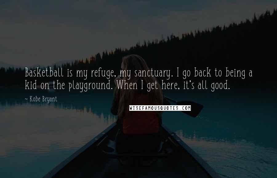 Kobe Bryant Quotes: Basketball is my refuge, my sanctuary. I go back to being a kid on the playground. When I get here, it's all good.