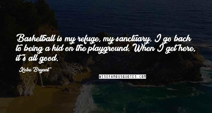 Kobe Bryant Quotes: Basketball is my refuge, my sanctuary. I go back to being a kid on the playground. When I get here, it's all good.