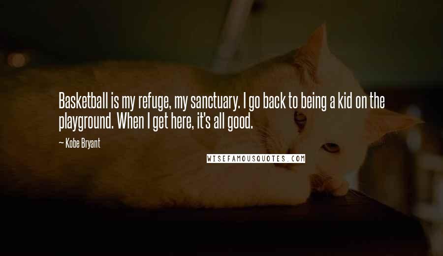 Kobe Bryant Quotes: Basketball is my refuge, my sanctuary. I go back to being a kid on the playground. When I get here, it's all good.