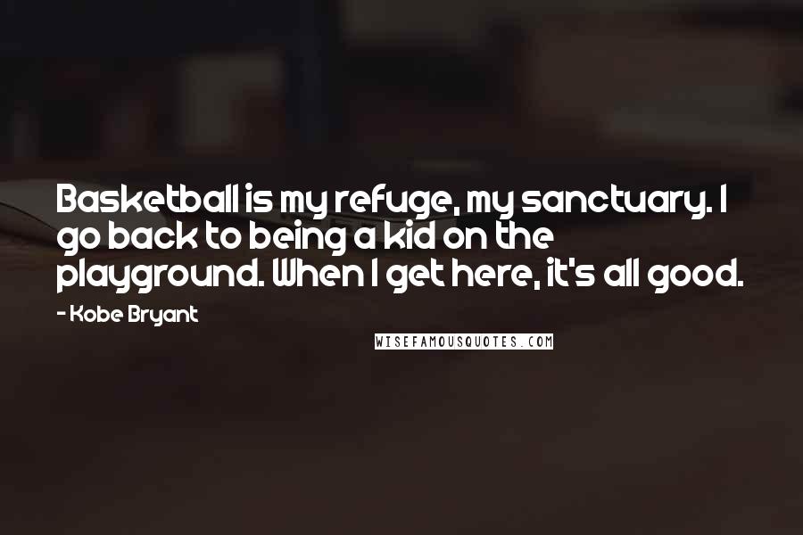 Kobe Bryant Quotes: Basketball is my refuge, my sanctuary. I go back to being a kid on the playground. When I get here, it's all good.