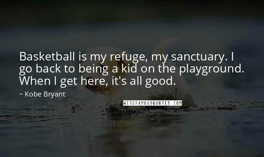 Kobe Bryant Quotes: Basketball is my refuge, my sanctuary. I go back to being a kid on the playground. When I get here, it's all good.