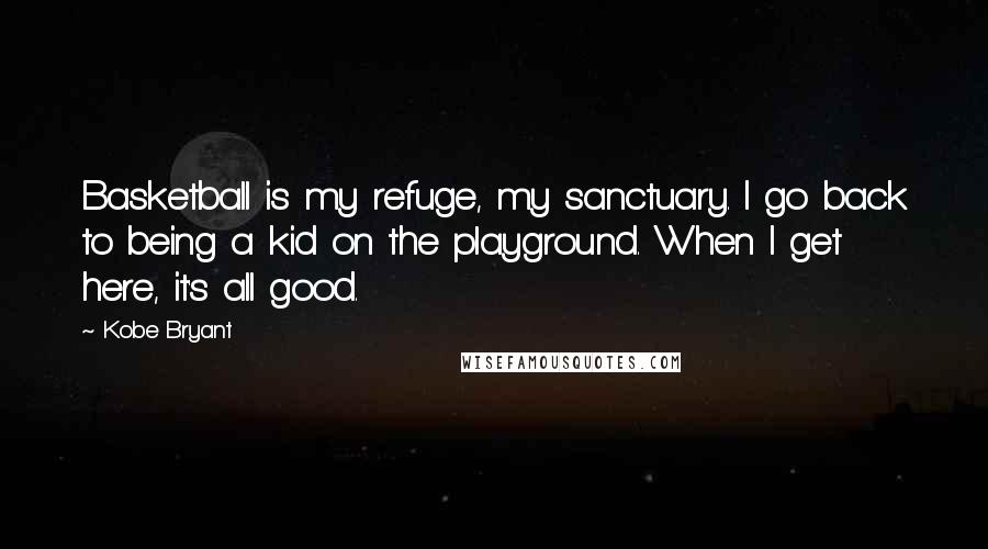 Kobe Bryant Quotes: Basketball is my refuge, my sanctuary. I go back to being a kid on the playground. When I get here, it's all good.