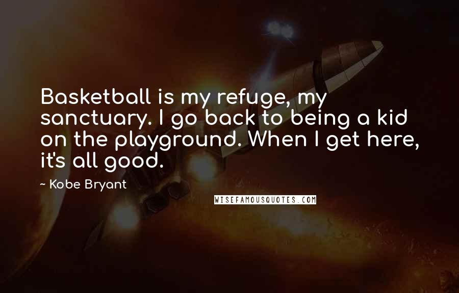 Kobe Bryant Quotes: Basketball is my refuge, my sanctuary. I go back to being a kid on the playground. When I get here, it's all good.