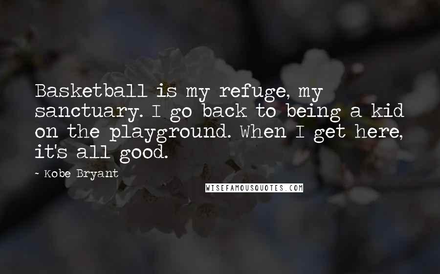 Kobe Bryant Quotes: Basketball is my refuge, my sanctuary. I go back to being a kid on the playground. When I get here, it's all good.