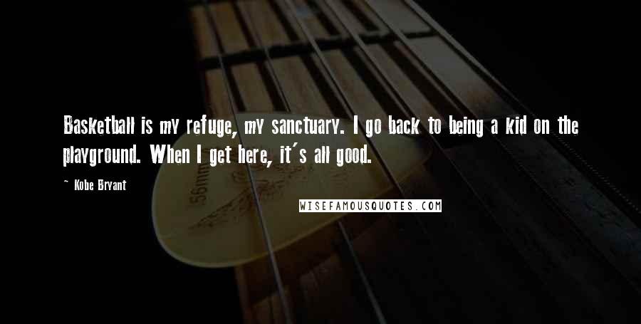 Kobe Bryant Quotes: Basketball is my refuge, my sanctuary. I go back to being a kid on the playground. When I get here, it's all good.