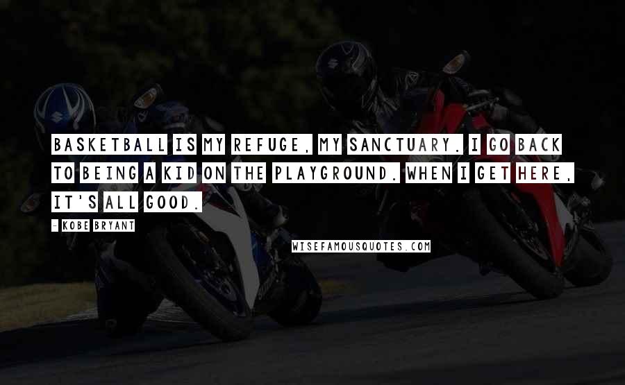 Kobe Bryant Quotes: Basketball is my refuge, my sanctuary. I go back to being a kid on the playground. When I get here, it's all good.