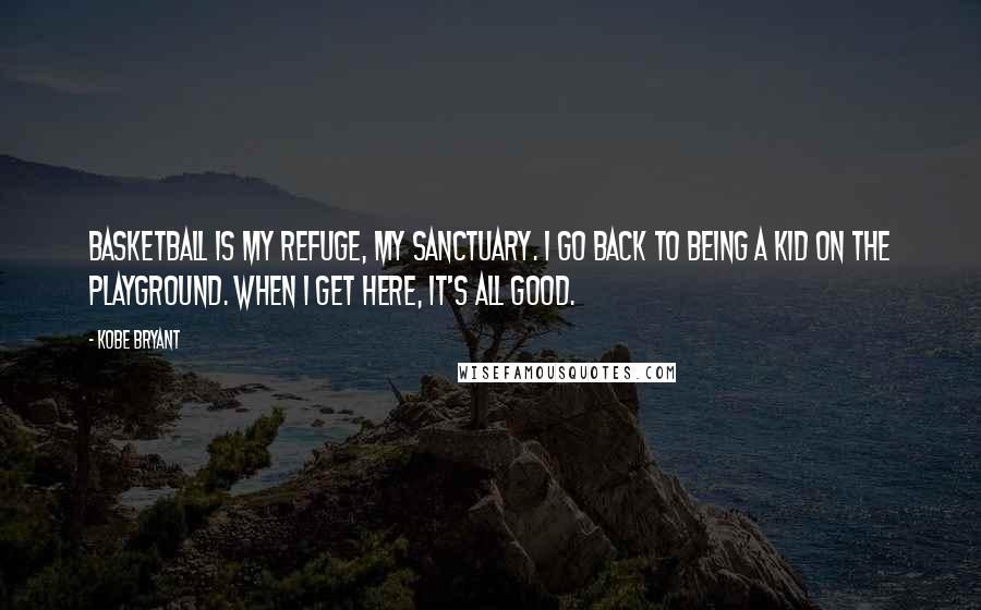 Kobe Bryant Quotes: Basketball is my refuge, my sanctuary. I go back to being a kid on the playground. When I get here, it's all good.