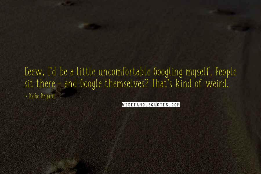 Kobe Bryant Quotes: Eeew, I'd be a little uncomfortable Googling myself. People sit there - and Google themselves? That's kind of weird.