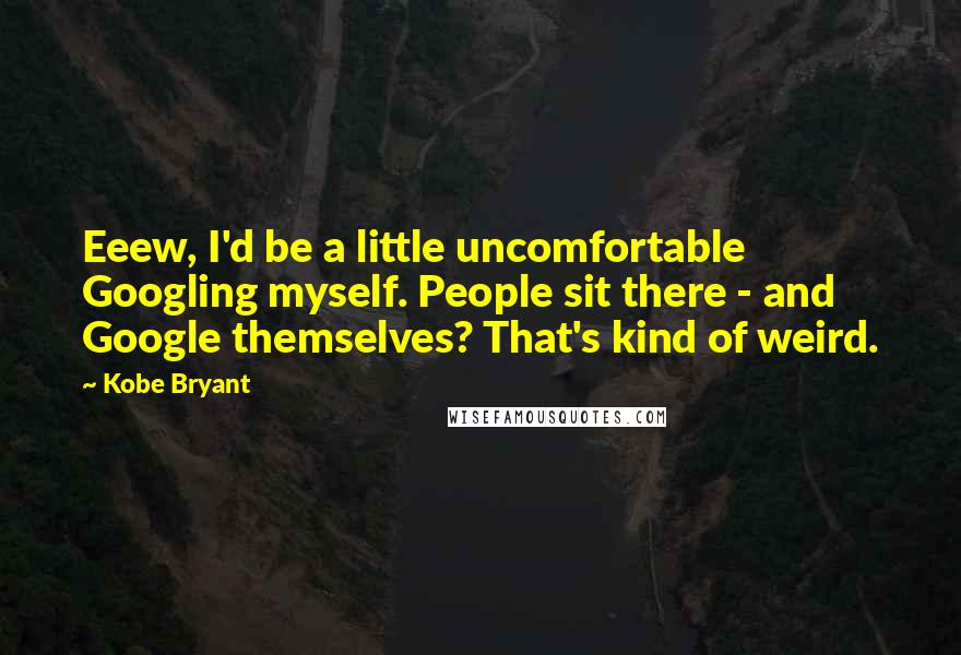 Kobe Bryant Quotes: Eeew, I'd be a little uncomfortable Googling myself. People sit there - and Google themselves? That's kind of weird.