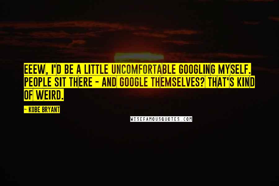 Kobe Bryant Quotes: Eeew, I'd be a little uncomfortable Googling myself. People sit there - and Google themselves? That's kind of weird.