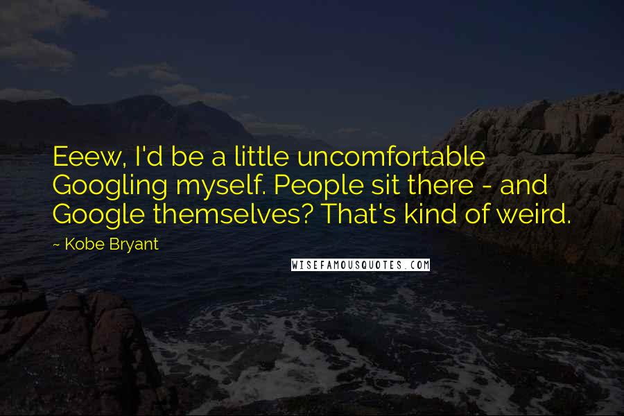 Kobe Bryant Quotes: Eeew, I'd be a little uncomfortable Googling myself. People sit there - and Google themselves? That's kind of weird.