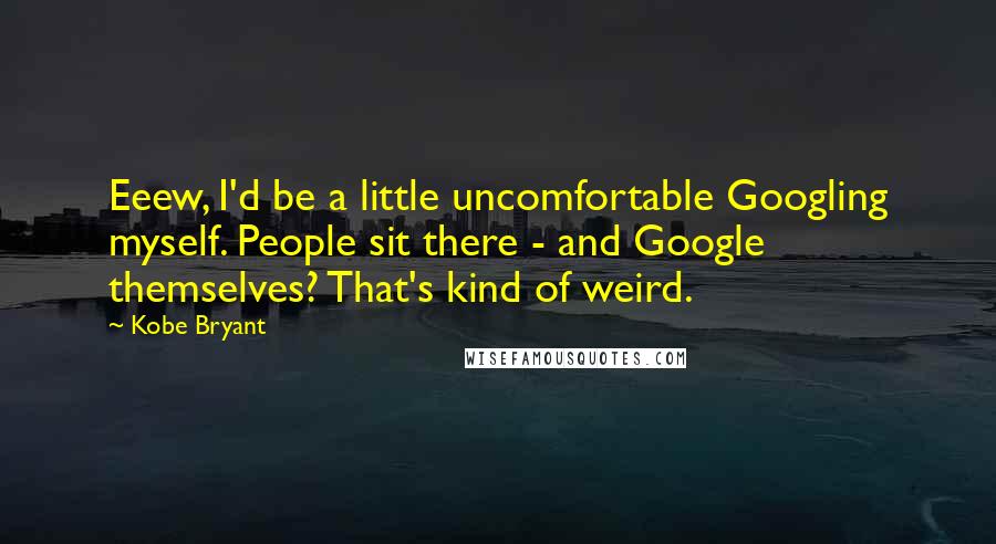 Kobe Bryant Quotes: Eeew, I'd be a little uncomfortable Googling myself. People sit there - and Google themselves? That's kind of weird.