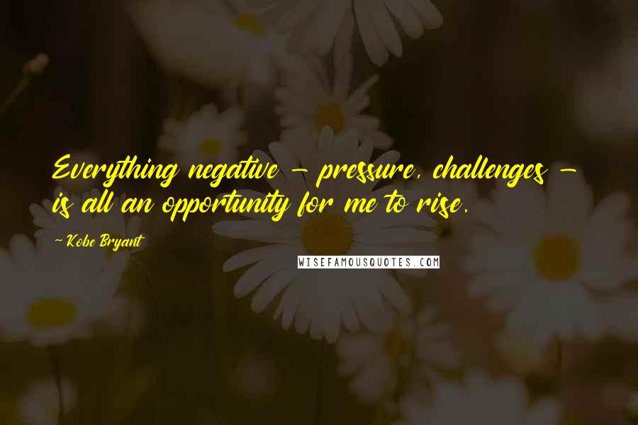 Kobe Bryant Quotes: Everything negative - pressure, challenges - is all an opportunity for me to rise.