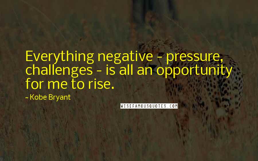 Kobe Bryant Quotes: Everything negative - pressure, challenges - is all an opportunity for me to rise.