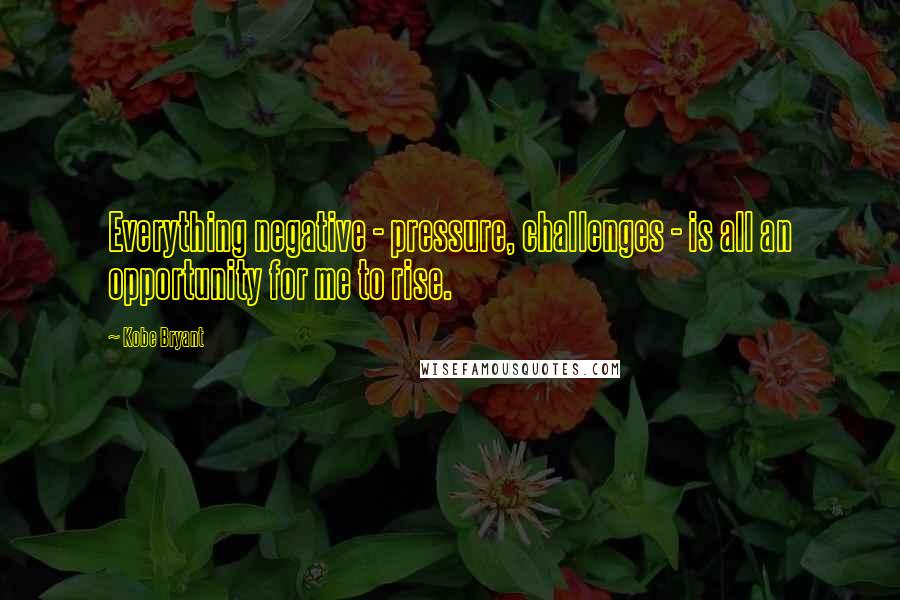 Kobe Bryant Quotes: Everything negative - pressure, challenges - is all an opportunity for me to rise.