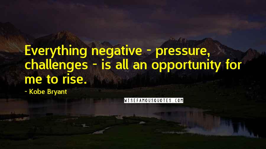 Kobe Bryant Quotes: Everything negative - pressure, challenges - is all an opportunity for me to rise.