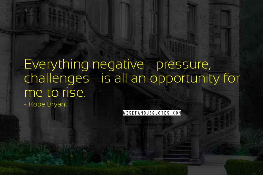 Kobe Bryant Quotes: Everything negative - pressure, challenges - is all an opportunity for me to rise.