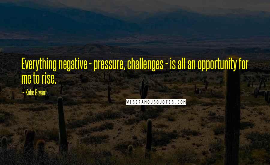 Kobe Bryant Quotes: Everything negative - pressure, challenges - is all an opportunity for me to rise.