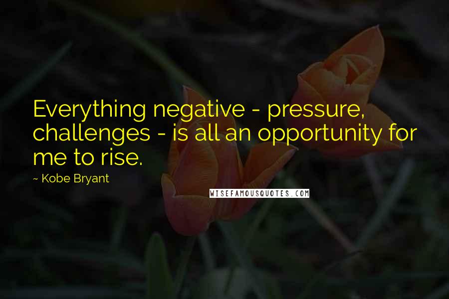 Kobe Bryant Quotes: Everything negative - pressure, challenges - is all an opportunity for me to rise.