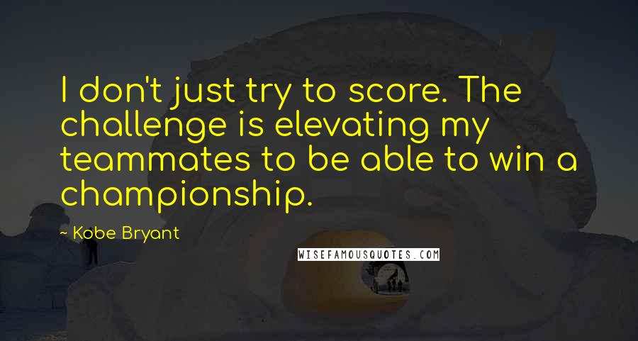 Kobe Bryant Quotes: I don't just try to score. The challenge is elevating my teammates to be able to win a championship.