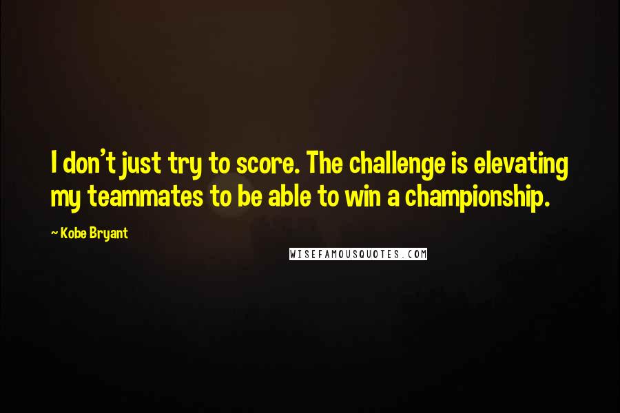 Kobe Bryant Quotes: I don't just try to score. The challenge is elevating my teammates to be able to win a championship.