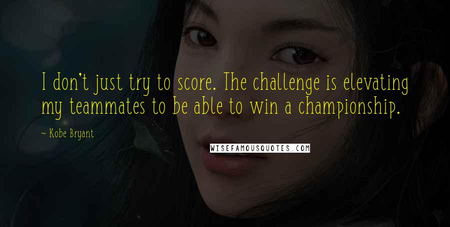 Kobe Bryant Quotes: I don't just try to score. The challenge is elevating my teammates to be able to win a championship.