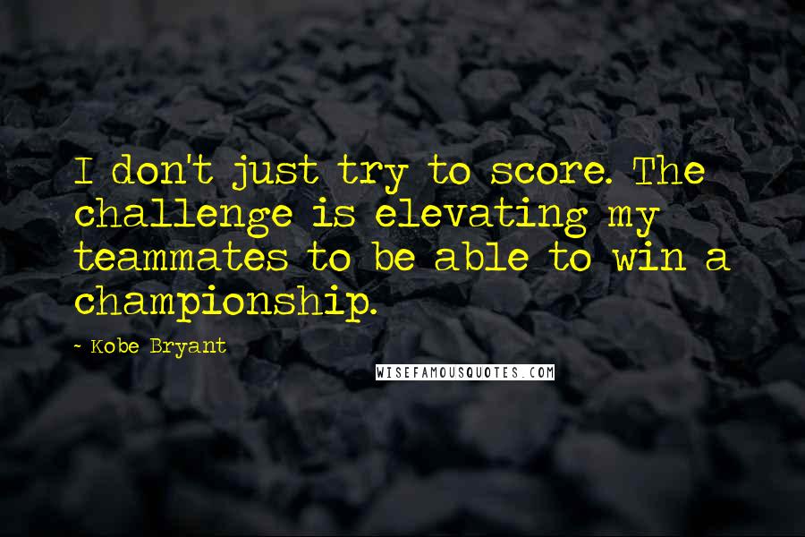 Kobe Bryant Quotes: I don't just try to score. The challenge is elevating my teammates to be able to win a championship.