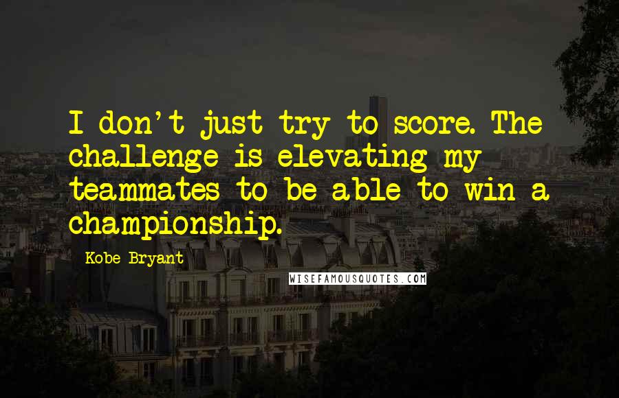 Kobe Bryant Quotes: I don't just try to score. The challenge is elevating my teammates to be able to win a championship.