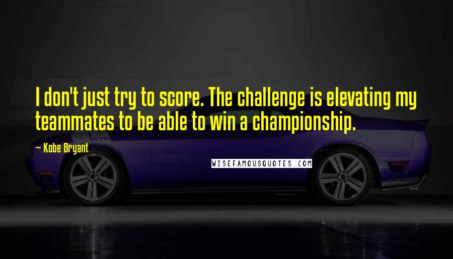 Kobe Bryant Quotes: I don't just try to score. The challenge is elevating my teammates to be able to win a championship.
