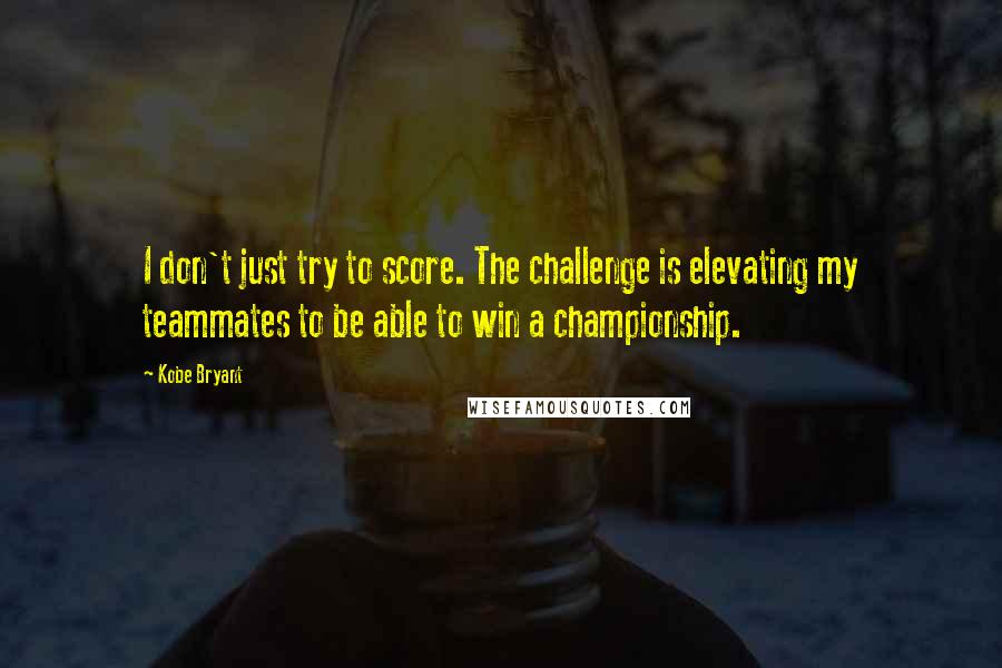 Kobe Bryant Quotes: I don't just try to score. The challenge is elevating my teammates to be able to win a championship.