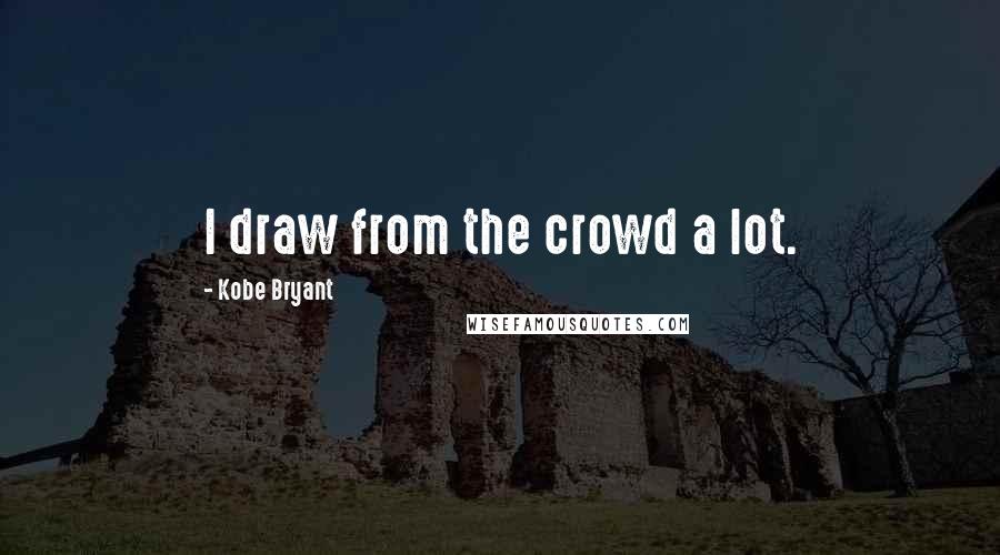 Kobe Bryant Quotes: I draw from the crowd a lot.