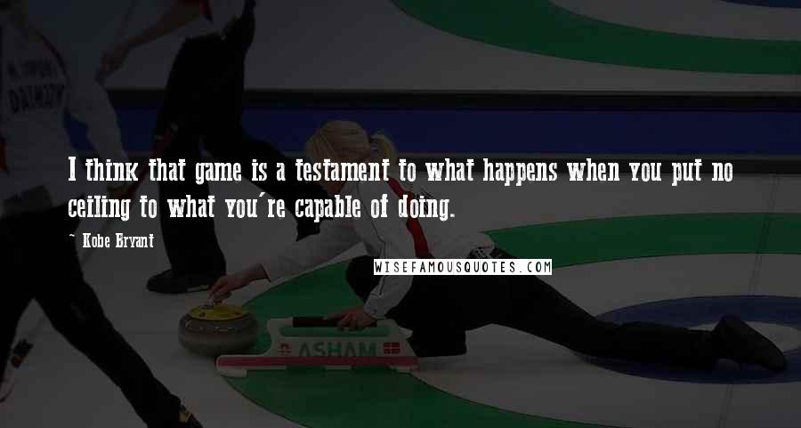 Kobe Bryant Quotes: I think that game is a testament to what happens when you put no ceiling to what you're capable of doing.