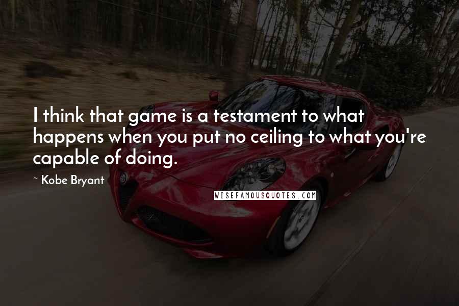 Kobe Bryant Quotes: I think that game is a testament to what happens when you put no ceiling to what you're capable of doing.