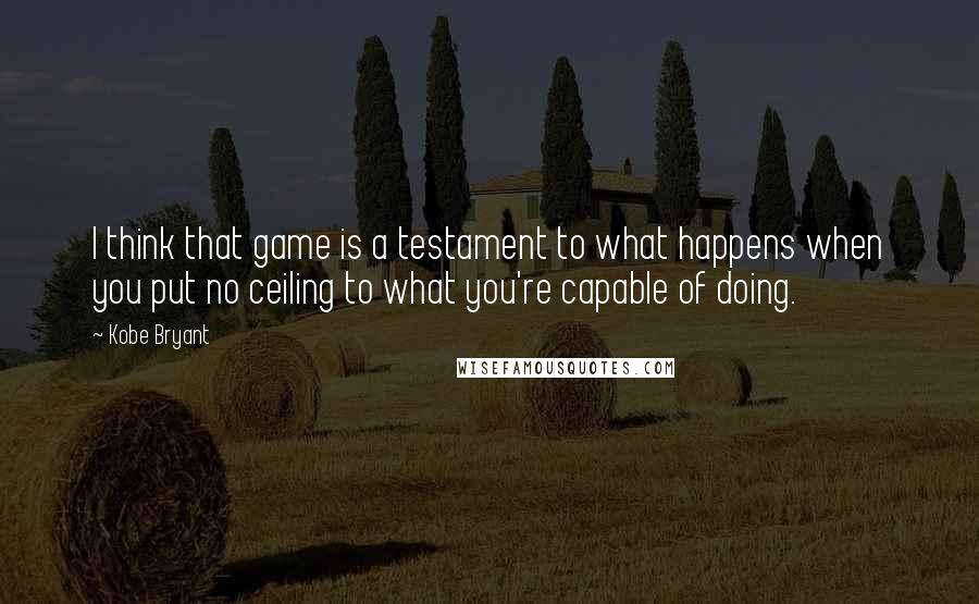 Kobe Bryant Quotes: I think that game is a testament to what happens when you put no ceiling to what you're capable of doing.