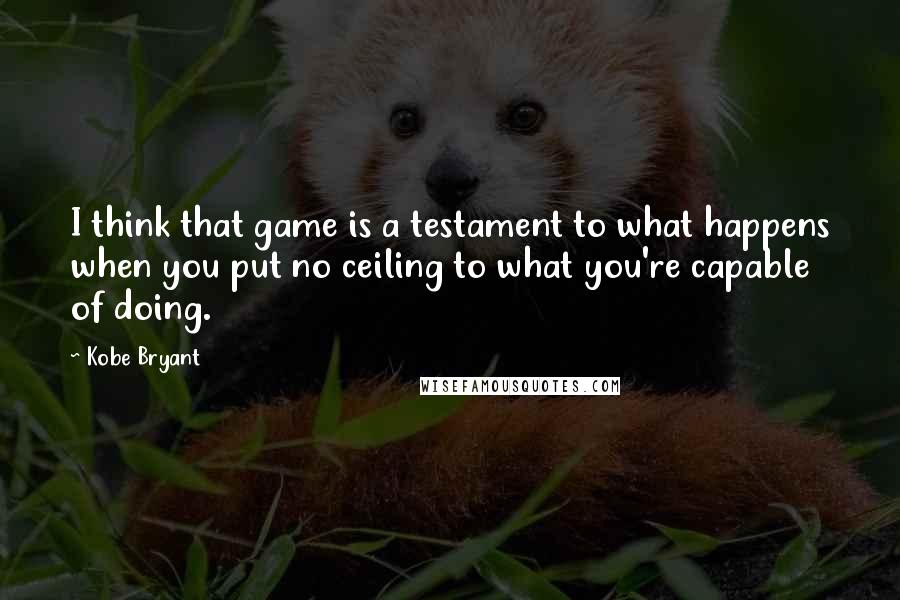 Kobe Bryant Quotes: I think that game is a testament to what happens when you put no ceiling to what you're capable of doing.