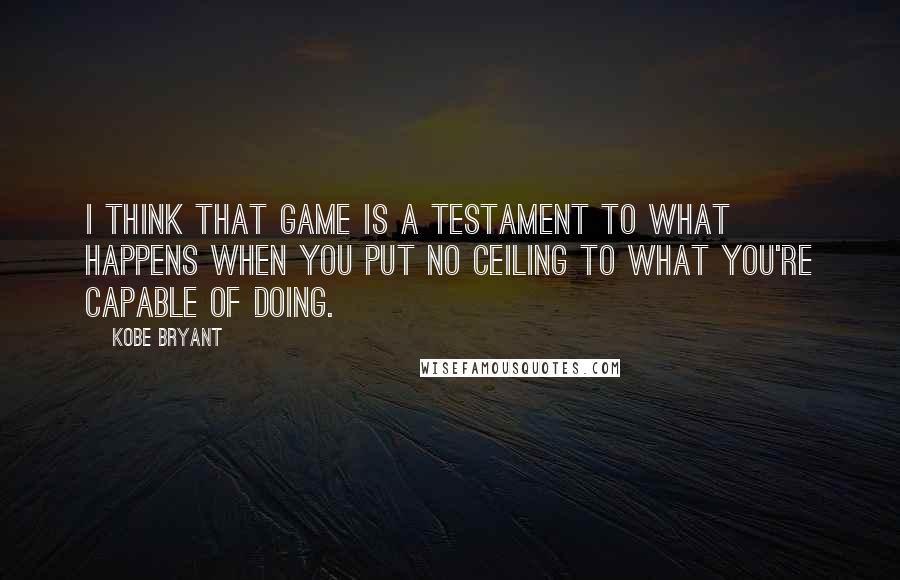 Kobe Bryant Quotes: I think that game is a testament to what happens when you put no ceiling to what you're capable of doing.