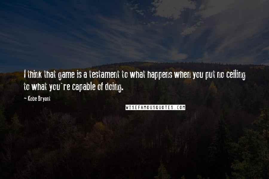 Kobe Bryant Quotes: I think that game is a testament to what happens when you put no ceiling to what you're capable of doing.