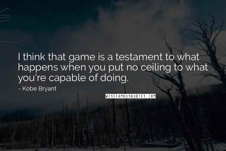 Kobe Bryant Quotes: I think that game is a testament to what happens when you put no ceiling to what you're capable of doing.