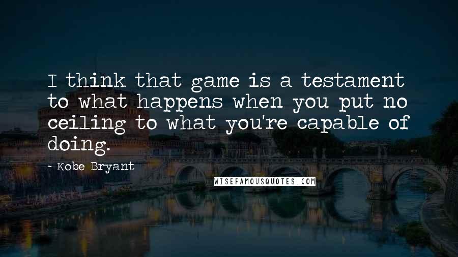 Kobe Bryant Quotes: I think that game is a testament to what happens when you put no ceiling to what you're capable of doing.