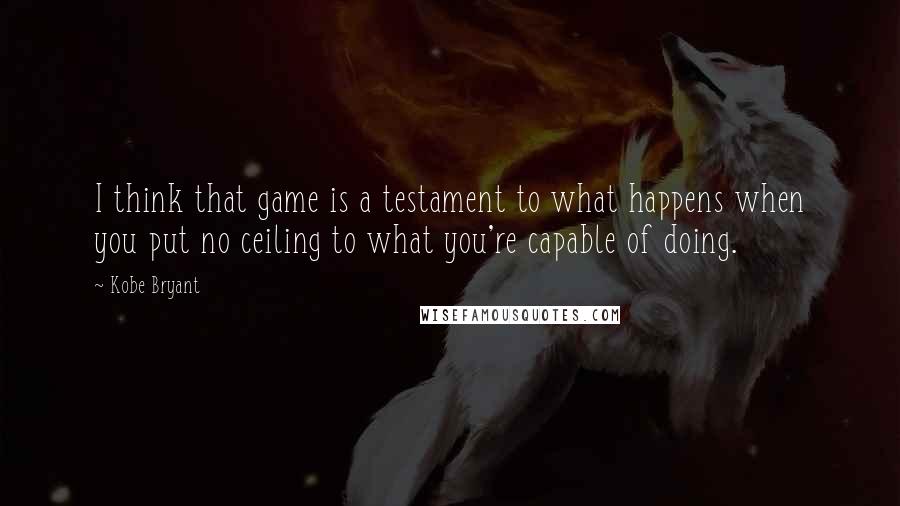 Kobe Bryant Quotes: I think that game is a testament to what happens when you put no ceiling to what you're capable of doing.