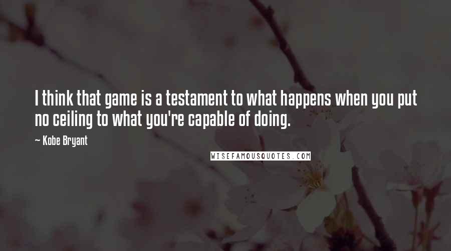 Kobe Bryant Quotes: I think that game is a testament to what happens when you put no ceiling to what you're capable of doing.