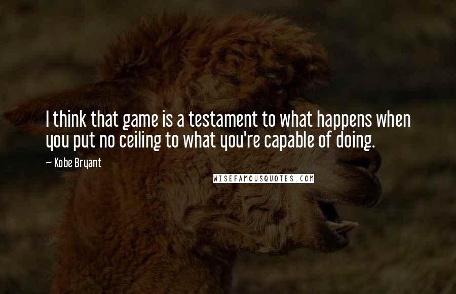 Kobe Bryant Quotes: I think that game is a testament to what happens when you put no ceiling to what you're capable of doing.