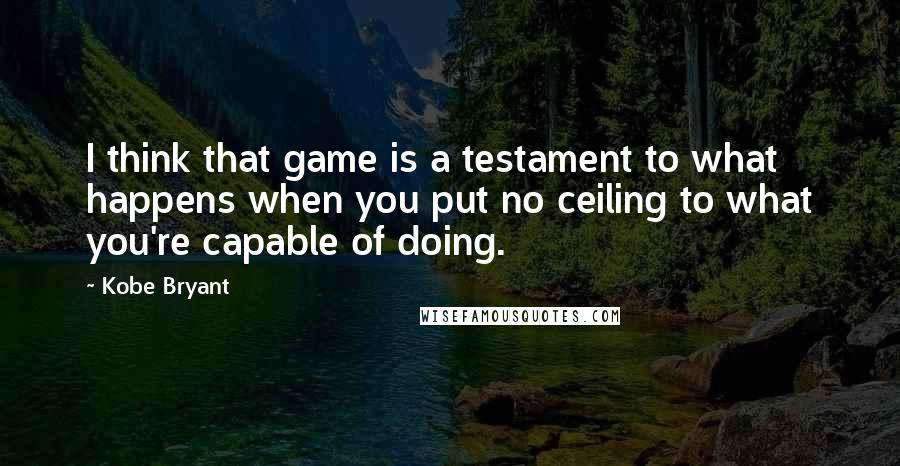 Kobe Bryant Quotes: I think that game is a testament to what happens when you put no ceiling to what you're capable of doing.