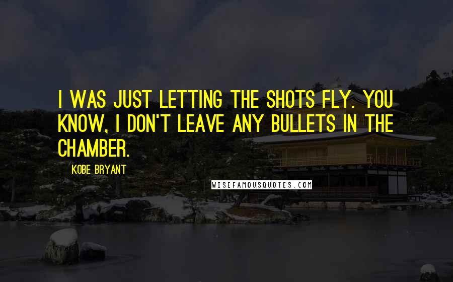 Kobe Bryant Quotes: I was just letting the shots fly. You know, I don't leave any bullets in the chamber.