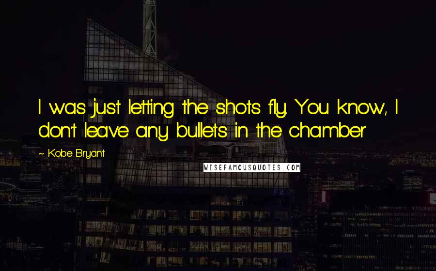 Kobe Bryant Quotes: I was just letting the shots fly. You know, I don't leave any bullets in the chamber.