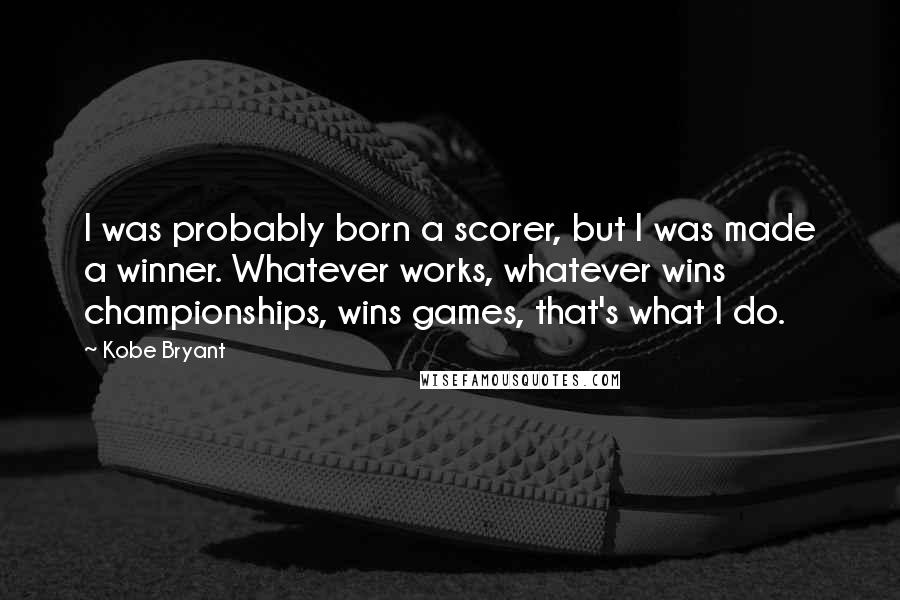 Kobe Bryant Quotes: I was probably born a scorer, but I was made a winner. Whatever works, whatever wins championships, wins games, that's what I do.