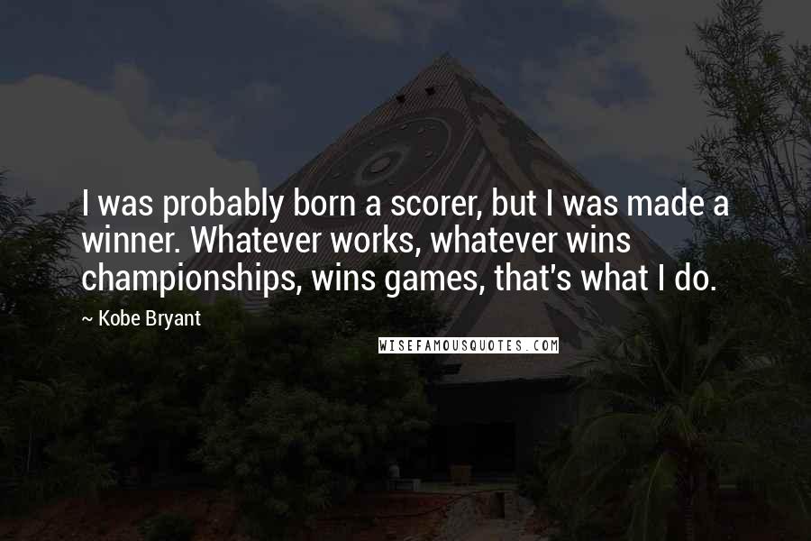 Kobe Bryant Quotes: I was probably born a scorer, but I was made a winner. Whatever works, whatever wins championships, wins games, that's what I do.