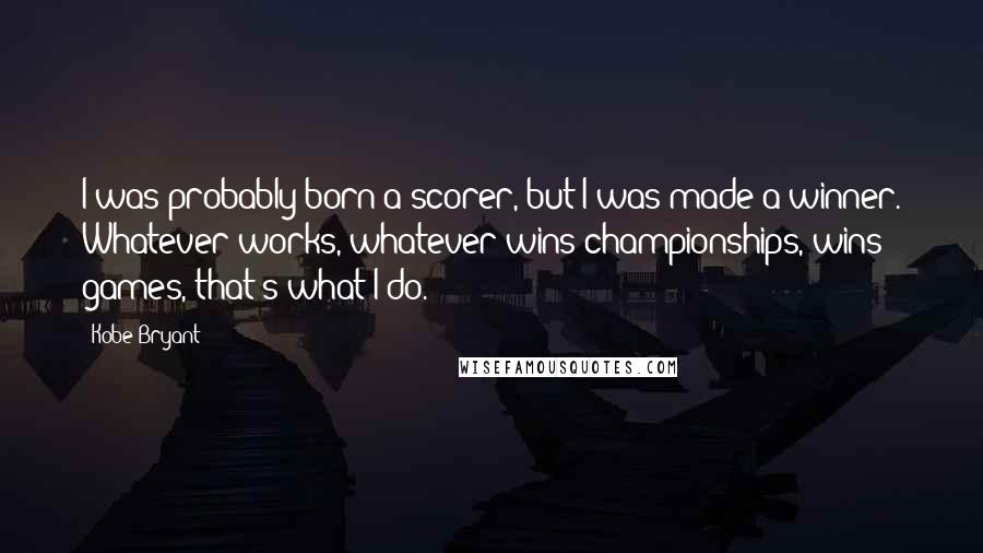 Kobe Bryant Quotes: I was probably born a scorer, but I was made a winner. Whatever works, whatever wins championships, wins games, that's what I do.