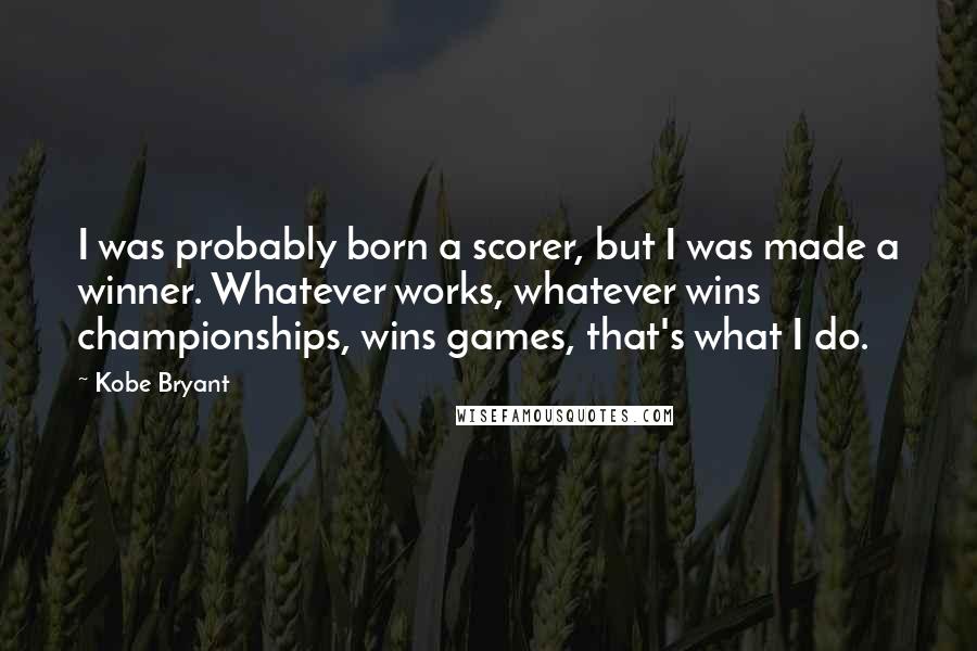 Kobe Bryant Quotes: I was probably born a scorer, but I was made a winner. Whatever works, whatever wins championships, wins games, that's what I do.