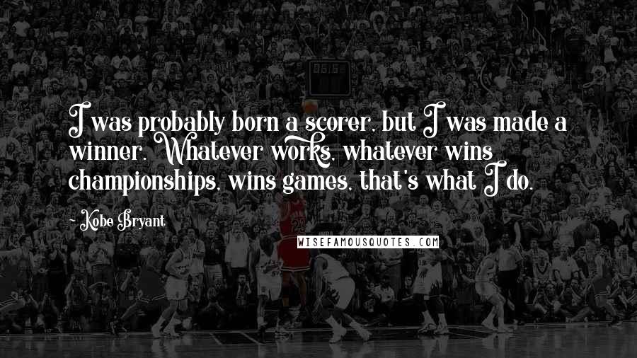 Kobe Bryant Quotes: I was probably born a scorer, but I was made a winner. Whatever works, whatever wins championships, wins games, that's what I do.